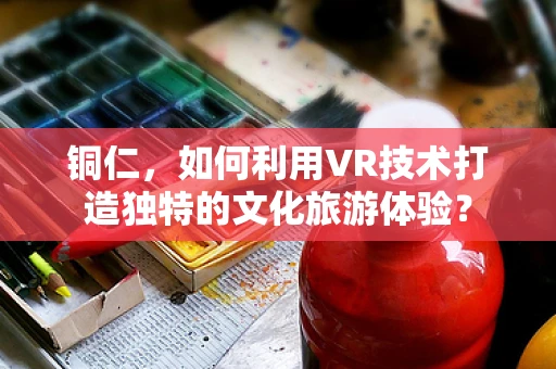 铜仁，如何利用VR技术打造独特的文化旅游体验？