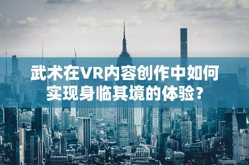 武术在VR内容创作中如何实现身临其境的体验？