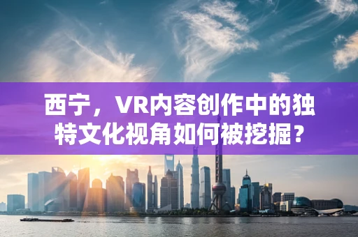 西宁，VR内容创作中的独特文化视角如何被挖掘？