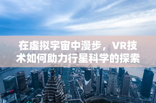 在虚拟宇宙中漫步，VR技术如何助力行星科学的探索？