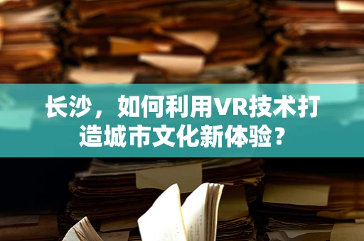 长沙，如何利用VR技术打造城市文化新体验？