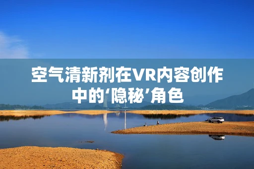 空气清新剂在VR内容创作中的‘隐秘’角色