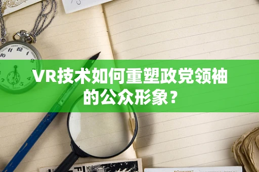 VR技术如何重塑政党领袖的公众形象？