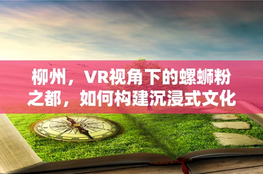 柳州，VR视角下的螺蛳粉之都，如何构建沉浸式文化体验？