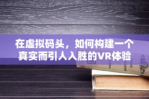 在虚拟码头，如何构建一个真实而引人入胜的VR体验？