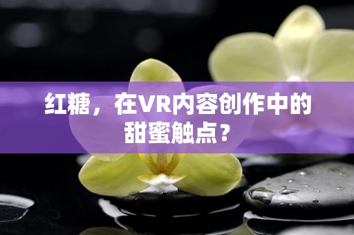 红糖，在VR内容创作中的甜蜜触点？