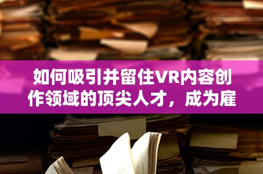 如何吸引并留住VR内容创作领域的顶尖人才，成为雇主的挑战？