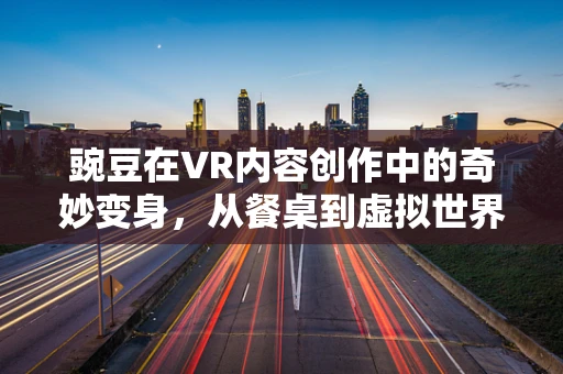 豌豆在VR内容创作中的奇妙变身，从餐桌到虚拟世界的奇妙之旅？