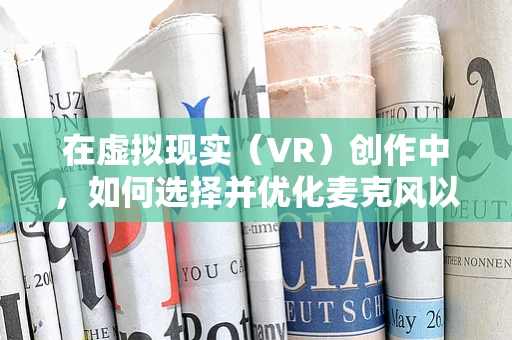 在虚拟现实（VR）创作中，如何选择并优化麦克风以提升音频体验？