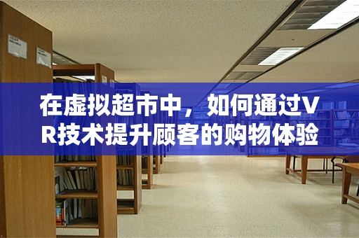 在虚拟超市中，如何通过VR技术提升顾客的购物体验？