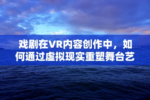 戏剧在VR内容创作中，如何通过虚拟现实重塑舞台艺术？