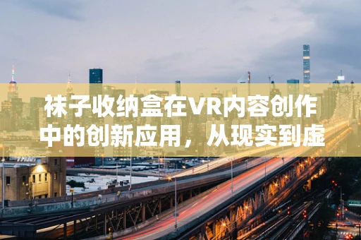 袜子收纳盒在VR内容创作中的创新应用，从现实到虚拟的奇妙转变？