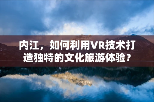 内江，如何利用VR技术打造独特的文化旅游体验？