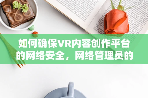 如何确保VR内容创作平台的网络安全，网络管理员的挑战与策略？