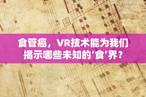 食管癌，VR技术能为我们揭示哪些未知的‘食’界？