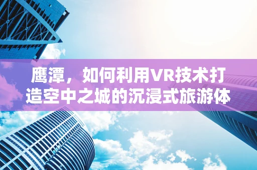 鹰潭，如何利用VR技术打造空中之城的沉浸式旅游体验？