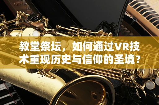 教堂祭坛，如何通过VR技术重现历史与信仰的圣境？