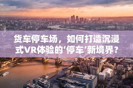 货车停车场，如何打造沉浸式VR体验的‘停车’新境界？