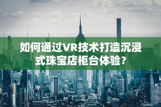 如何通过VR技术打造沉浸式珠宝店柜台体验？