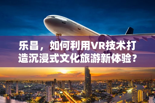 乐昌，如何利用VR技术打造沉浸式文化旅游新体验？