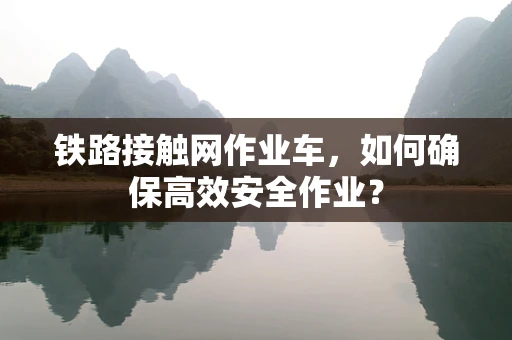 铁路接触网作业车，如何确保高效安全作业？