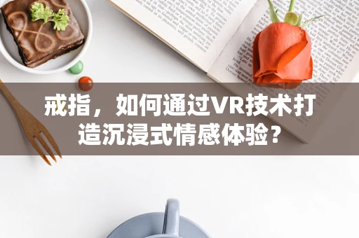 戒指，如何通过VR技术打造沉浸式情感体验？