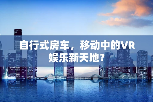 自行式房车，移动中的VR娱乐新天地？