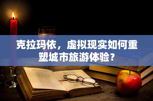 克拉玛依，虚拟现实如何重塑城市旅游体验？