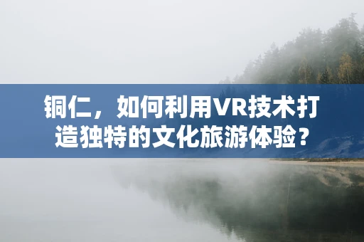 铜仁，如何利用VR技术打造独特的文化旅游体验？