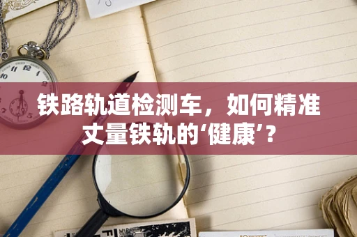 铁路轨道检测车，如何精准丈量铁轨的‘健康’？