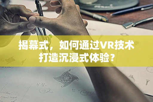 揭幕式，如何通过VR技术打造沉浸式体验？