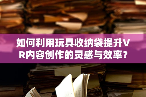 如何利用玩具收纳袋提升VR内容创作的灵感与效率？