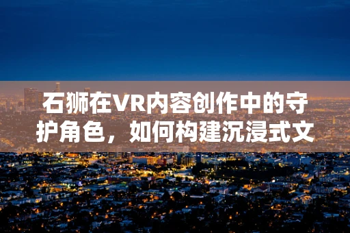 石狮在VR内容创作中的守护角色，如何构建沉浸式文化体验？