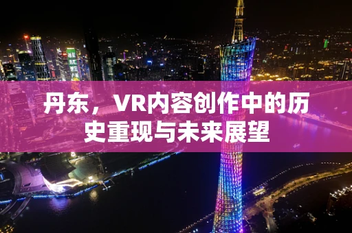 丹东，VR内容创作中的历史重现与未来展望