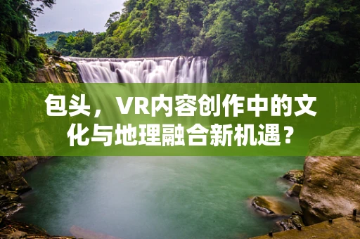 包头，VR内容创作中的文化与地理融合新机遇？