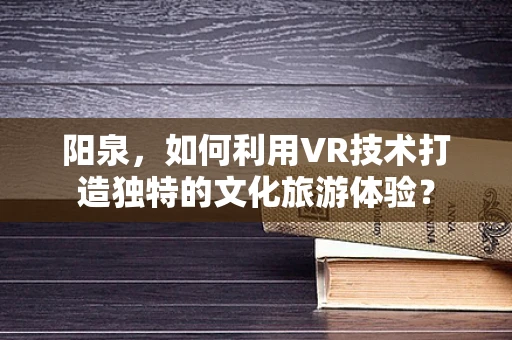 阳泉，如何利用VR技术打造独特的文化旅游体验？