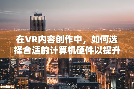 在VR内容创作中，如何选择合适的计算机硬件以提升性能？