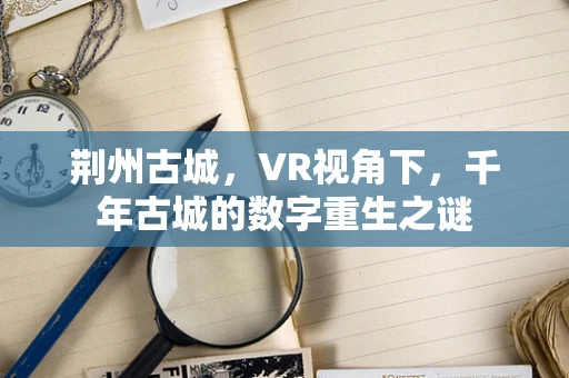 荆州古城，VR视角下，千年古城的数字重生之谜