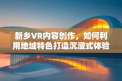 新乡VR内容创作，如何利用地域特色打造沉浸式体验？