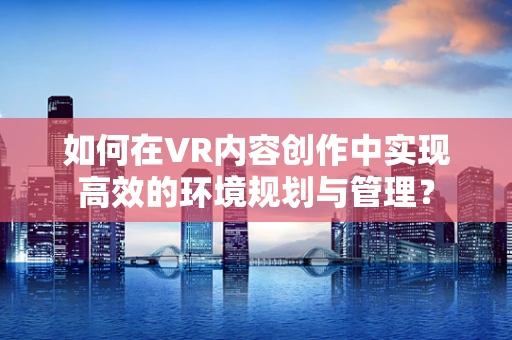 如何在VR内容创作中实现高效的环境规划与管理？