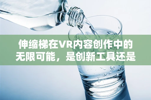 伸缩梯在VR内容创作中的无限可能，是创新工具还是技术陷阱？