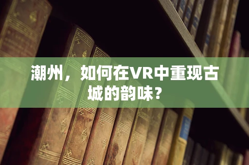 潮州，如何在VR中重现古城的韵味？