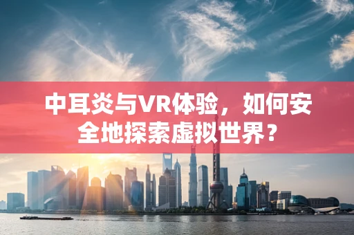 中耳炎与VR体验，如何安全地探索虚拟世界？