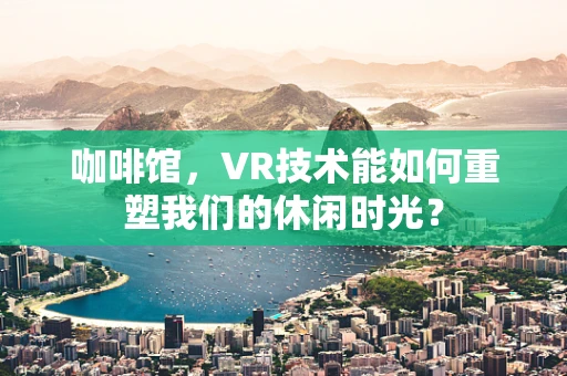 咖啡馆，VR技术能如何重塑我们的休闲时光？