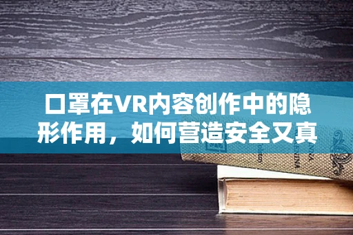 口罩在VR内容创作中的隐形作用，如何营造安全又真实的虚拟世界？