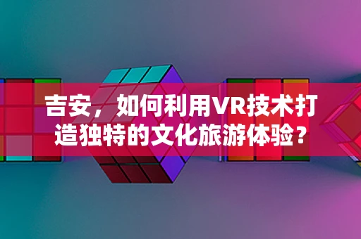 吉安，如何利用VR技术打造独特的文化旅游体验？