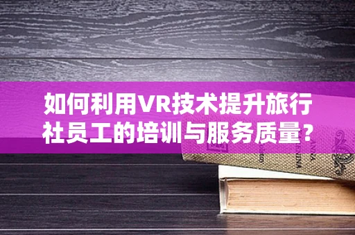 如何利用VR技术提升旅行社员工的培训与服务质量？