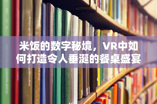 米饭的数字秘境，VR中如何打造令人垂涎的餐桌盛宴？