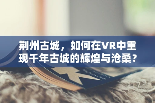 荆州古城，如何在VR中重现千年古城的辉煌与沧桑？