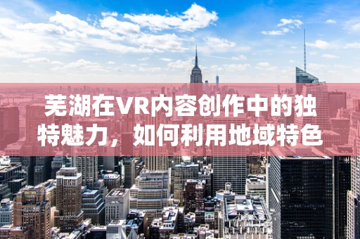 芜湖在VR内容创作中的独特魅力，如何利用地域特色打造沉浸式体验？